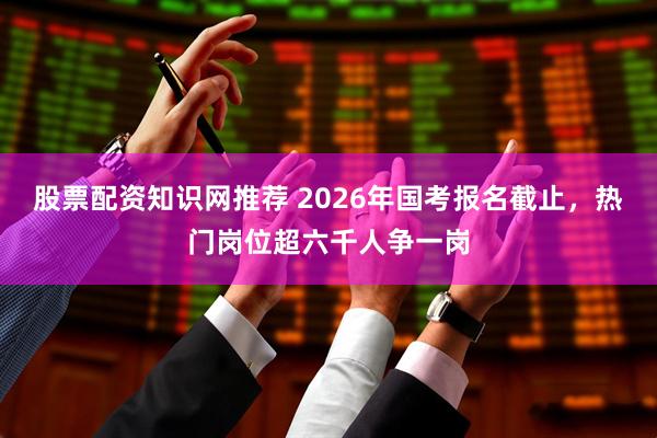 股票配资知识网推荐 2026年国考报名截止，热门岗位超六千人争一岗