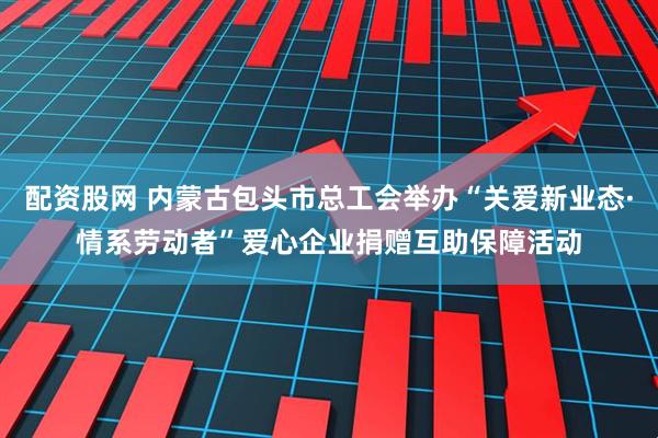 配资股网 内蒙古包头市总工会举办“关爱新业态·情系劳动者”爱心企业捐赠互助保障活动