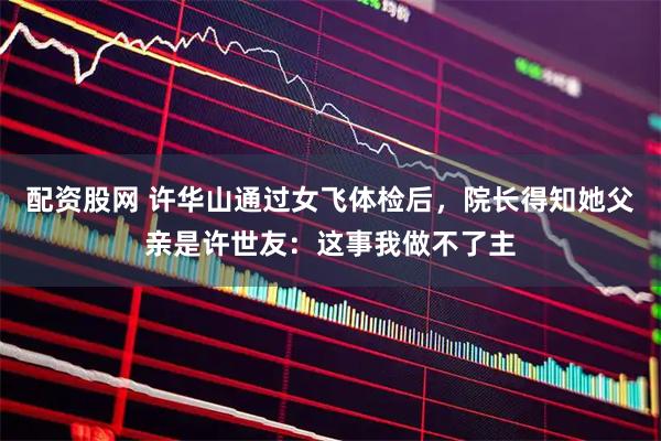 配资股网 许华山通过女飞体检后，院长得知她父亲是许世友：这事我做不了主