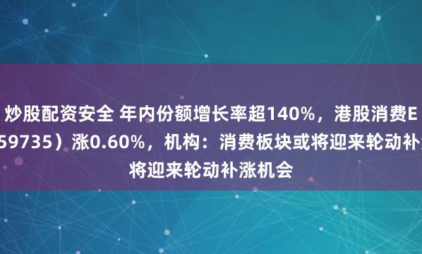 炒股配资安全 年内份额增长率超140%，港股消费ETF（159735）涨0.60%，机构：消费板块或将迎来轮动补涨机会