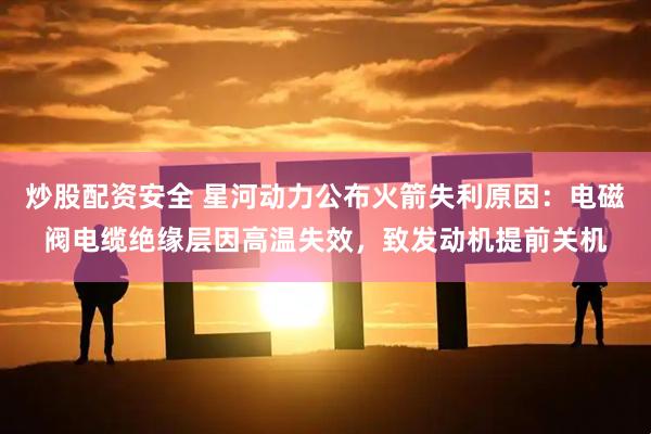 炒股配资安全 星河动力公布火箭失利原因：电磁阀电缆绝缘层因高温失效，致发动机提前关机