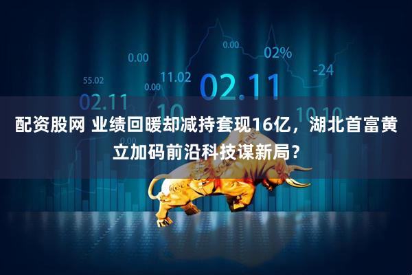 配资股网 业绩回暖却减持套现16亿，湖北首富黄立加码前沿科技谋新局？