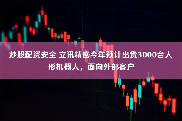 炒股配资安全 立讯精密今年预计出货3000台人形机器人，面向外部客户
