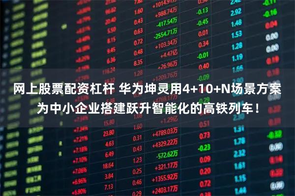 网上股票配资杠杆 华为坤灵用4+10+N场景方案为中小企业搭建跃升智能化的高铁列车！