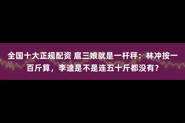 全国十大正规配资 扈三娘就是一杆秤：林冲按一百斤算，李逵是不是连五十斤都没有？